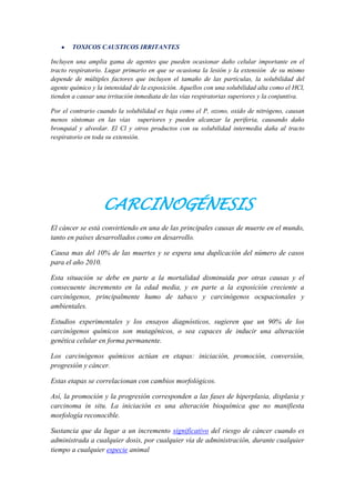 TOXICOS CAUSTICOS IRRITANTES
Incluyen una amplia gama de agentes que pueden ocasionar daño celular importante en el
tracto respiratorio. Lugar primario en que se ocasiona la lesión y la extensión de su mismo
depende de múltiples factores que incluyen el tamaño de las partículas, la solubilidad del
agente químico y la intensidad de la exposición. Aquellos con una solubilidad alta como el HCl,
tienden a causar una irritación inmediata de las vías respiratorias superiores y la conjuntiva.
Por el contrario cuando la solubilidad es baja como el P, ozono, oxido de nitrógeno, causan
menos síntomas en las vías superiores y pueden alcanzar la periferia, causando daño
bronquial y alveolar. El Cl y otros productos con su solubilidad intermedia daña al tracto
respiratorio en toda su extensión.

CARCINOGÉNESIS
El cáncer se está convirtiendo en una de las principales causas de muerte en el mundo,
tanto en países desarrollados como en desarrollo.
Causa mas del 10% de las muertes y se espera una duplicación del número de casos
para el año 2010.
Esta situación se debe en parte a la mortalidad disminuida por otras causas y el
consecuente incremento en la edad media, y en parte a la exposición creciente a
carcinógenos, principalmente humo de tabaco y carcinógenos ocupacionales y
ambientales.
Estudios experimentales y los ensayos diagnósticos, sugieren que un 90% de los
carcinógenos químicos son mutagénicos, o sea capaces de inducir una alteración
genética celular en forma permanente.
Los carcinógenos químicos actúan en etapas: iniciación, promoción, conversión,
progresión y cáncer.
Estas etapas se correlacionan con cambios morfológicos.
Así, la promoción y la progresión corresponden a las fases de hiperplasia, displasia y
carcinoma in situ. La iniciación es una alteración bioquímica que no manifiesta
morfología reconocible.
Sustancia que da lugar a un incremento significativo del riesgo de cáncer cuando es
administrada a cualquier dosis, por cualquier vía de administración, durante cualquier
tiempo a cualquier especie animal

 
