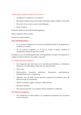 Consejos para minimizar el efecto de los nitratos
•

Acompañar los alimentos con vitamina C

•

Restringir la ingesta de pescado salado, ahumados, quesos curados y envasados

•

Evitar las cervezas más oscuras y más malteadas

•

Evitar el tabaco

Oxidación del hierro de la Hb (metahemoglobina)
Efectos negativos sobre la salud
Formación de nitrosaminas
METAHEMOGLOBINA
•

Es un trastorno sanguíneo en el cual una cantidad anormal de hemoglobina se
acumula en la sangre.

•

Es un trastorno sanguíneo en el cual el cuerpo no puede reutilizar la
hemoglobina después de que ésta se daña.

En algunos casos de metahemoglobinemia, la hemoglobina es incapaz de transportar el
oxígeno de manera efectiva a los tejidos corporales
Carcinógenos químicos orgánicos
•

Son compuestos que intervienen en la vida diaria del individuo, ej. Oxidación,
Reducción con antioxidantes, Reacción con radicales libres

•

Tales como:

•

Hidrocarburos Aromáticos policíclicos,
dimetilbenzantraceno y metilcriseno.

•

Alquitrán, brea de hulla, aceites minerales (refinerías de petróleo), gases de
tubos de escape de automóviles.

•

Aminas aromáticas, papel, colorantes, industria textil.

•

Derivados nitrados,

•

Esta exposición puede ser accidental, laboral, doméstica o ambiental.

benzopireno,

metilcolantreno,

Carcinógenos inorgánicos
•

Son compuestos sin vida orgánica, los compuestos inorgánicos por excelencia
son los minerales.

 
