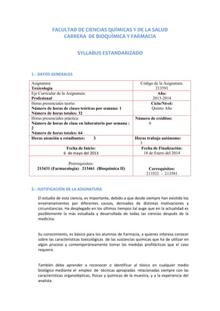 FACULTAD DE CIENCIAS QUÍMICAS Y DE LA SALUD
CARRERA DE BIOQUÍMICA Y FARMACIA
SYLLABUS ESTANDARIZADO

1.- DATOS GENERALES
Asignatura:
Toxicología
Eje Curricular de la Asignatura:
Profesional
Horas presenciales teoría:
Número de horas de clases teóricas por semana: 1
Número de horas totales: 32
Horas presenciales práctica:
Número de horas de clase en laboratorio por semana :
2
Número de horas totales: 64
Horas atención a estudiantes:
3
Fecha de Inicio:
6 de mayo del 2013
Prerrequisitos:
213431 (Farmacología) 213461 (Bioquímica II)

Código de la Asignatura:
213591
Año:
2013-2014
Ciclo/Nivel:
Quinto Año
Número de créditos:
6

Horas trabajo autónomo:
3
Fecha de Finalización:
18 de Enero del 2014

Correquisitos:
213521 - 213581

2.- JUSTIFICACIÓN DE LA ASIGNATURA
El estudio de esta ciencia, es importante, debido a que desde siempre han existido los
envenenamientos por diferentes causas, derivados de distintas motivaciones y
circunstancias. Ha desplegado en los últimos tiempos tal auge que en la actualidad es
posiblemente la más estudiada y desarrollada de todas las ciencias después de la
medicina.

Su conocimiento, es básico para los alumnos de Farmacia, a quienes interesa conocer
sobre las características toxicológicas de las sustancias químicas que ha de utilizar en
algún proceso y contemporáneamente tomar las medidas profilácticas que el caso
requiere.

También debe aprender a reconocer o identificar al tóxico en cualquier medio
biológico mediante el empleo de técnicas apropiadas relacionadas siempre con las
características organolépticas, físicas y químicas de la muestra, y a la experiencia del
analista.

 