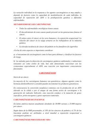 La variación individual en la respuesta a los agentes carcinogénicos es muy amplia y
depende de factores como la capacidad de metabolización de cada individuo, la
capacidad de reparación del ADN o la predisposición genética a diferentes
enfermedades.
METABOLISMO DE LOS CARCINÓGENOS
•

Todas las enfermedades oncológicas tienen causas.

•

El descubrimiento de estas causas puede prevenir en las generaciones futuras el
cáncer.

•

El enlace entre el cáncer en los seres humanos y la exposición ocupacional. La
relación del cáncer en la vejiga urinaria en los trabajadores de la industria
química.

•

La elevada incidencia de cáncer del pulmón en los fumadores de cigarrillos.

A la luz de estos aspectos es importante considerar
a) el mecanismo de carcinogénesis como la base para delinear y clasificar los factores
de riesgo.
b) los métodos para la detección de carcinógenos químicos ambientales y radiaciones
ionizantes así como estilos de vida, han sido demostrados reaccionar con los
cromosomas especialmente el ADN, una reacción con importantes consecuencias
funcionales.
CARCINOGÉNESIS
Inicio de un cáncer.
La mayoría de los carcinógenos humanos son genotóxicos; algunos agentes como la
hormona dietilestilbestrol o estradiol pueden incrementar los productos genotóxicos.
En consecuencia la conversión neoplásica comienza con la producción de un ADN
alterado en la célula o por el ataque de una forma activa de carcinógeno o la
generación de radicales hidroxilo; esta reacción conduce a la mutación de genes
específicos, proto-oncogenes y genes supresores tumorales.
CARCINOGÉNESIS OCUPACIONAL
En latino américa mueren anualmente alrededor de 30.000 varones y 25.000 mujeres
por cáncer.
Según datos de la OMS presentados, el 10% de los cánceres de pulmón y el 2% de las
leucemias podrían ser atribuidos a nivel mundial a exposición ocupacional a
carcinógenos químicos
CARCINOGÉNESIS POR ESTILO DE VIDA

 