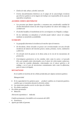 •

Estilos de vida, tabaco, alcohol, nutrición

•

Ciertos descubrimientos históricos en el campo de la cancerología revelaron
que diversos químicos en los lugares de trabajo son responsables de la causa de
especificas neoplasias.

ALCOHOL COMO CARCINÓGENO
•

Las personas que fuman cigarrillos y consumen una considerable cantidad de
alcohol diariamente tienen un alto riesgo de padecer de cáncer del esófago y la
cavidad oral.

•

El alcohol modifica el metabolismo de los carcinógenos en el hígado y esófago.

•

En los individuos no fumadores el alcohol puede inducir cáncer de esófago
mediante su metabolito acetaldehído.

NUTRICIÓN
•

La geografía determina la incidencia de muchos tipos de tumores.

•

En Occidente, dietas elevadas en grasas son correlacionadas con una elevada
incidencia de tumores del intestino grueso, mama, próstata, ovario, endometrio
y páncreas.

•

Un elevado nivel de grasas en la dieta actúa en la vía de los mecanismos de
promoción.

•

Carcinógenos genotoxicos en las comidas, tales como la carne y el pescado
frito, por ejemplo están relacionados con el cáncer de colon mama o páncreas,
así como las comidas ahumadas, relacionadas con el cáncer gástrico o de
esófago o en el caso de micotoxinas contaminantes tales como la aflatoxina,
para el cáncer de hígado.

MUTAGÉNESIS
Es el cambio en la forma de las células producidas por alguna sustancia química.
Mutagenicidad

•

Es la capacidad de los químicos para
producir cambios en el material genético,
cambios que se transmiten durante la división celular.
Las mutaciones pueden ocurrir en dos tipos de células:
En células somáticas
En células germinales
Mutación:
Alteración espontánea o

•

inducida.

Cambio permanente y heredable en la secuencia del ADN.
Genotóxico:
Agente que daña al genoma

 