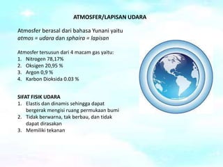 ATMOSFER/LAPISAN UDARA
SIFAT FISIK UDARA
1. Elastis dan dinamis sehingga dapat
bergerak mengisi ruang permukaan bumi
2. Tidak berwarna, tak berbau, dan tidak
dapat dirasakan
3. Memiliki tekanan
Atmosfer berasal dari bahasa Yunani yaitu
atmos = udara dan sphaira = lapisan
Atmosfer tersusun dari 4 macam gas yaitu:
1. Nitrogen 78,17%
2. Oksigen 20,95 %
3. Argon 0,9 %
4. Karbon Dioksida 0.03 %
 