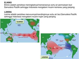 ELNINO
Elnino adalah perisitiwa meningkatnya/memanasnya suhu air permukaan laut
Samudera Pasifik sehingga Indonesia mengalami musim kemarau yang panjang
LANINA
Lanina adalah peristiwa menurunnya/mendinginnya suhu air laut Samudera Pasifik
sehingga Indonesia mengalami musim hujan yang panjang
ELNINO
LANINA
 