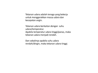 Tekanan udara adalah tenaga yang bekerja
untuk menggerakkan massa udara dan
kecepatan angin.
Tekanan udara berkaitan dengan suhu
udara/temperatur.
Apabila temperatur udara tinggi/panas, maka
tekanan udara menjadi rendah.
Dan sebalinya apabila suhu udara
rendah/dingin, maka tekanan udara tinggi.
 