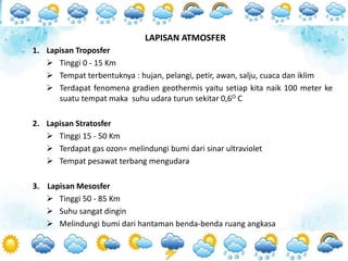 1. Lapisan Troposfer
 Tinggi 0 - 15 Km
 Tempat terbentuknya : hujan, pelangi, petir, awan, salju, cuaca dan iklim
 Terdapat fenomena gradien geothermis yaitu setiap kita naik 100 meter ke
suatu tempat maka suhu udara turun sekitar 0,6O C
2. Lapisan Stratosfer
 Tinggi 15 - 50 Km
 Terdapat gas ozon= melindungi bumi dari sinar ultraviolet
 Tempat pesawat terbang mengudara
3. Lapisan Mesosfer
 Tinggi 50 - 85 Km
 Suhu sangat dingin
 Melindungi bumi dari hantaman benda-benda ruang angkasa
LAPISAN ATMOSFER
 