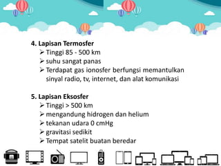 4. Lapisan Termosfer
Tinggi 85 - 500 km
suhu sangat panas
Terdapat gas ionosfer berfungsi memantulkan
sinyal radio, tv, internet, dan alat komunikasi
5. Lapisan Eksosfer
Tinggi > 500 km
mengandung hidrogen dan helium
tekanan udara 0 cmHg
gravitasi sedikit
Tempat satelit buatan beredar
 