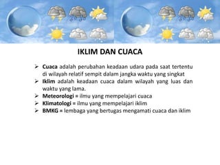 IKLIM DAN CUACA
 Cuaca adalah perubahan keadaan udara pada saat tertentu
di wilayah relatif sempit dalam jangka waktu yang singkat
 Iklim adalah keadaan cuaca dalam wilayah yang luas dan
waktu yang lama.
 Meteorologi = ilmu yang mempelajari cuaca
 Klimatologi = ilmu yang mempelajari iklim
 BMKG = lembaga yang bertugas mengamati cuaca dan iklim
 