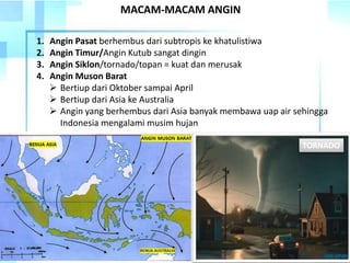 1. Angin Pasat berhembus dari subtropis ke khatulistiwa
2. Angin Timur/Angin Kutub sangat dingin
3. Angin Siklon/tornado/topan = kuat dan merusak
4. Angin Muson Barat
 Bertiup dari Oktober sampai April
 Bertiup dari Asia ke Australia
 Angin yang berhembus dari Asia banyak membawa uap air sehingga
Indonesia mengalami musim hujan
MACAM-MACAM ANGIN
TORNADO
 