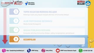 29
5
6
7
Beberapa topik yang dapat menjadi aktivitas di Komunitas Belajar
TOPIK KEGIATAN MERDEKA BELAJAR
Media Sosial (Instagram)
ALUR PENYEBARAN INFORMASI
Kumpulan aktivitas Komunitas Belajar, saling menginspirasi, pemantauan
WADAH PUBLIKASI BERSAMA
8 KESIMPULAN
 