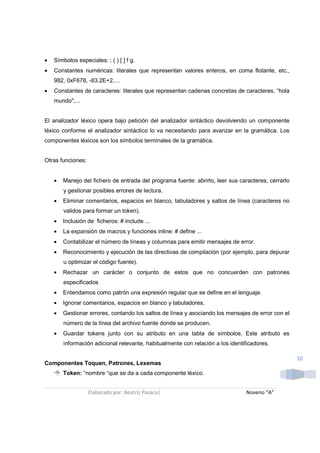 •   Símbolos especiales: ; ( ) [ ] f g.
•   Constantes numéricas: literales que representan valores enteros, en coma flotante, etc.,
    982, 0xF678, -83.2E+2,…
•   Constantes de caracteres: literales que representan cadenas concretas de caracteres, “hola
    mundo",...


El analizador léxico opera bajo petición del analizador sintáctico devolviendo un componente
léxico conforme el analizador sintáctico lo va necesitando para avanzar en la gramática. Los
componentes léxicos son los símbolos terminales de la gramática.


Otras funciones:


    •   Manejo del fichero de entrada del programa fuente: abrirlo, leer sus caracteres, cerrarlo
        y gestionar posibles errores de lectura.
    •   Eliminar comentarios, espacios en blanco, tabuladores y saltos de línea (caracteres no
        validos para formar un token).
    •   Inclusión de ficheros: # include ...
    •   La expansión de macros y funciones inline: # define ...
    •   Contabilizar el número de líneas y columnas para emitir mensajes de error.
    •   Reconocimiento y ejecución de las directivas de compilación (por ejemplo, para depurar
        u optimizar el código fuente).
    •   Rechazar un carácter o conjunto de estos que no concuerden con patrones
        especificados
    •   Entendamos como patrón una expresión regular que se define en el lenguaje.
    •   Ignorar comentarios, espacios en blanco y tabuladores.
    •   Gestionar errores, contando los saltos de línea y asociando los mensajes de error con el
        número de la línea del archivo fuente donde se producen.
    •   Guardar tokens junto con su atributo en una tabla de símbolos. Este atributo es
        información adicional relevante, habitualmente con relación a los identificadores.

                                                                                                    10
Componentes Toquen, Patrones, Lexemas
        Token: “nombre “que se da a cada componente léxico.


                   Elaborado por: Beatriz Pasaca|                               Noveno “A”
 