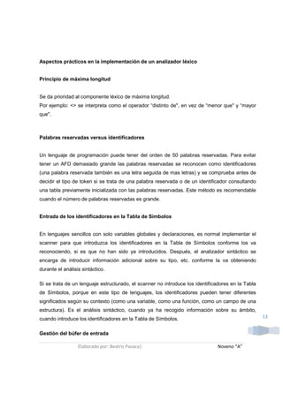 Aspectos prácticos en la implementación de un analizador léxico


Principio de máxima longitud


Se da prioridad al componente léxico de máxima longitud.
Por ejemplo: <> se interpreta como el operador “distinto de", en vez de “menor que" y “mayor
que".



Palabras reservadas versus identificadores


Un lenguaje de programación puede tener del orden de 50 palabras reservadas. Para evitar
tener un AFD demasiado grande las palabras reservadas se reconocen como identificadores
(una palabra reservada también es una letra seguida de mas letras) y se comprueba antes de
decidir el tipo de token si se trata de una palabra reservada o de un identificador consultando
una tabla previamente inicializada con las palabras reservadas. Este método es recomendable
cuando el número de palabras reservadas es grande.


Entrada de los identificadores en la Tabla de Símbolos


En lenguajes sencillos con solo variables globales y declaraciones, es normal implementar el
scanner para que introduzca los identificadores en la Tabla de Símbolos conforme los va
reconociendo, si es que no han sido ya introducidos. Después, el analizador sintáctico se
encarga de introducir información adicional sobre su tipo, etc. conforme la va obteniendo
durante el análisis sintáctico.

Si se trata de un lenguaje estructurado, el scanner no introduce los identificadores en la Tabla
de Símbolos, porque en este tipo de lenguajes, los identificadores pueden tener diferentes
significados según su contexto (como una variable, como una función, como un campo de una
estructura). Es el análisis sintáctico, cuando ya ha recogido información sobre su ámbito,
cuando introduce los identificadores en la Tabla de Símbolos.                                      13


Gestión del búfer de entrada

                  Elaborado por: Beatriz Pasaca|                               Noveno “A”
 