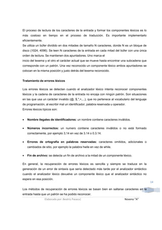 El proceso de lectura de los caracteres de la entrada y formar los componentes léxicos es lo
más costoso en tiempo en el proceso de traducción. Es importante implementarlo
eficientemente.
Se utiliza un búfer dividido en dos mitades de tamaño N caracteres, donde N es un bloque de
disco (1024, 4096). Se leen N caracteres de la entrada en cada mitad del búfer con una única
orden de lectura. Se mantienen dos apuntadores. Uno marca el
inicio del lexema y el otro el carácter actual que se mueve hasta encontrar una subcadena que
corresponde con un patrón. Una vez reconocido un componente léxico ambos apuntadores se
colocan en la misma posición y justo detrás del lexema reconocido.


Tratamiento de errores léxicos

Los errores léxicos se detectan cuando el analizador léxico intenta reconocer componentes
léxicos y la cadena de caracteres de la entrada no encaja con ningún patrón. Son situaciones
en las que usa un carácter invalido (@, $,",>,...), que no pertenece al vocabulario del lenguaje
de programación, al escribir mal un identificador, palabra reservada u operador.
Errores léxicos típicos son:


•   Nombre ilegales de identificadores: un nombre contiene caracteres inválidos.

•   Números incorrectos: un numero contiene caracteres inválidos o no está formado
    correctamente, por ejemplo 3,14 en vez de 3.14 o 0.3.14.

•   Errores de ortografía en palabras reservadas: caracteres omitidos, adicionales o
    cambiados de sitio, por ejemplo la palabra hwile en vez de while.

•   Fin de archivo: se detecta un fin de archivo a la mitad de un componente léxico.

En general, la recuperación de errores léxicos es sencilla y siempre se traduce en la
generación de un error de sintaxis que sería detectado más tarde por el analizador sintáctico
cuando el analizador léxico devuelve un componente léxico que el analizador sintáctico no
espera en esa posición.
                                                                                                   14

Los métodos de recuperación de errores léxicos se basan bien en saltarse caracteres en la
entrada hasta que un patrón se ha podido reconocer.
                  Elaborado por: Beatriz Pasaca|                               Noveno “A”
 