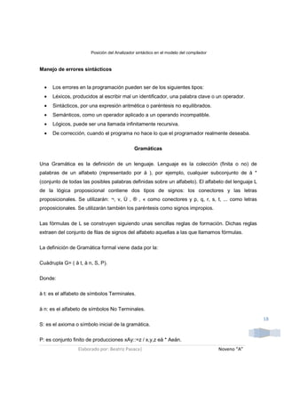 Posición del Analizador sintáctico en el modelo del compilador



Manejo de errores sintácticos


  •   Los errores en la programación pueden ser de los siguientes tipos:
  •   Léxicos, producidos al escribir mal un identificador, una palabra clave o un operador.
  •   Sintácticos, por una expresión aritmética o paréntesis no equilibrados.
  •   Semánticos, como un operador aplicado a un operando incompatible.
  •   Lógicos, puede ser una llamada infinitamente recursiva.
  •   De corrección, cuando el programa no hace lo que el programador realmente deseaba.

                                              Gramáticas

Una Gramática es la definición de un lenguaje. Lenguaje es la colección (finita o no) de
palabras de un alfabeto (representado por å ), por ejemplo, cualquier subconjunto de å *
(conjunto de todas las posibles palabras definidas sobre un alfabeto). El alfabeto del lenguaje L
de la lógica proposicional contiene dos tipos de signos: los conectores y las letras
proposicionales. Se utilizarán: ¬, v, Ù , ® , « como conectores y p, q, r, s, t, ... como letras
proposicionales. Se utilizarán también los paréntesis como signos impropios.


Las fórmulas de L se construyen siguiendo unas sencillas reglas de formación. Dichas reglas
extraen del conjunto de filas de signos del alfabeto aquellas a las que llamamos fórmulas.

La definición de Gramática formal viene dada por la:

Cuádrupla G= ( å t, å n, S, P).

Donde:

å t: es el alfabeto de símbolos Terminales.

å n: es el alfabeto de símbolos No Terminales.
                                                                                                     18
S: es el axioma o símbolo inicial de la gramática.

P: es conjunto finito de producciones xAy::=z / x,y,z eå * Aeån.
                 Elaborado por: Beatriz Pasaca|                                         Noveno “A”
 