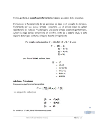 Permite, por tanto, la especificación formal de las reglas de generación de los programas.


Derivaciones: El funcionamiento de las gramáticas se basa en el concepto de derivación.
Comenzando por una cadena formada                 únicamente por el símbolo inicial, se aplican
repetidamente las reglas de P hasta llegar a una cadena formada únicamente por terminales.
Aplicar una regla consiste simplemente en encontrar, dentro de la cadena actual, la parte
izquierda de la regla y sustituirla por la parte derecha correspondiente




Arboles de Ambigüedad
Supongamos que tenemos la gramática:



con las siguientes producciones




                                                                                                  19
La sentencia id*id+id, tiene distintas derivaciones:



                 Elaborado por: Beatriz Pasaca|                                Noveno “A”
 