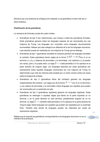 Decimos que una sentencia es ambigua (con respecto a una gramática) si tiene más de un
árbol sintáctico.


Clasificación de las gramáticas

La Jerarquía de Chomsky consta de cuatro niveles:

   •   Gramáticas de tipo 0 (sin restricciones), que incluye a todas las gramáticas formales.
       Estas gramáticas generan todos los lenguajes capaces de ser reconocidos por una
       máquina de Turing. Los lenguajes son conocidos como lenguajes recursivamente
       enumerables. Nótese que esta categoría es diferente de la de los lenguajes recursivos,
       cuya decisión puede ser realizada por una máquina de Turing que se detenga.
   •   Gramáticas de tipo 1 (gramáticas sensibles al contexto) generan los lenguajes sensibles

       al contexto. Estas gramáticas tienen reglas de la forma                       con A un no
       terminal y α, β y γ cadenas de terminales y no terminales. Las cadenas α y β pueden
       ser vacías, pero γ no puede serlo. La regla            está permitida si S no aparece en la
       parte derecha de ninguna regla. Los lenguajes descritos por estas gramáticas son
       exactamente todos aquellos lenguajes reconocidos por una máquina de Turing no
       determinista cuya cinta de memoria está acotada por un cierto número entero de veces
       sobre la longitud de entrada.
   •   Gramáticas de tipo 2 (gramáticas libres del contexto) generan los lenguajes
       independientes del contexto. Las reglas son de la forma             con A un no terminal y
       γ una cadena de terminales y no terminales. Estos lenguajes son aquellos que pueden
       ser reconocidos por un autómata con pila.
   •   Gramáticas de tipo 3 (gramáticas regulares) generan los lenguajes regulares. Estas
       gramáticas se restringen a aquellas reglas que tienen en la parte izquierda un no
       terminal, y en la parte derecha un solo terminal, posiblemente seguido de un no
       terminal. La regla            también está permitida si S no aparece en la parte derecha de
       ninguna regla. Estos lenguajes son aquellos que pueden ser aceptados por un autómata
       finito. También esta familia de lenguajes pueden ser obtenidas por medio de
       expresiones regulares.
                                                                                                     21

Nótese que el conjunto de gramáticas correspondiente a los lenguajes recursivos no es un
miembro de la jerarquía.

                    Elaborado por: Beatriz Pasaca|                               Noveno “A”
 