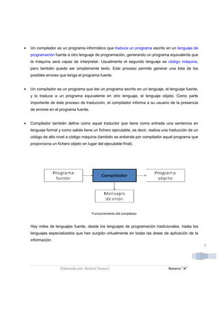 •   Un compilador es un programa informático que traduce un programa escrito en un lenguaje de
    programación fuente a otro lenguaje de programación, generando un programa equivalente que
    la máquina será capaz de interpretar. Usualmente el segundo lenguaje es código máquina,
    pero también puede ser simplemente texto. Este proceso permite generar una lista de los
    posibles errores que tenga el programa fuente.


•   Un compilador es un programa que lee un programa escrito en un lenguaje, el lenguaje fuente,
    y lo traduce a un programa equivalente en otro lenguaje, el lenguaje objeto. Como parte
    importante de éste proceso de traducción, el compilador informa a su usuario de la presencia
    de errores en el programa fuente.


•   Compilador también define como aquel traductor que tiene como entrada una sentencia en
    lenguaje formal y como salida tiene un fichero ejecutable, es decir, realiza una traducción de un
    código de alto nivel a código máquina (también se entiende por compilador aquel programa que
    proporciona un fichero objeto en lugar del ejecutable final).




                                        Funcionamiento del compilador



    Hay miles de lenguajes fuente, desde los lenguajes de programación tradicionales, hasta los
    lenguajes especializados que han surgido virtualmente en todas las áreas de aplicación de la
    información.
                                                                                                        3




                     Elaborado por: Beatriz Pasaca|                                Noveno “A”
 