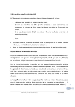 Objetivos del analizador sintáctico (AS)

El AS es la parte principal de un compilador. Las funciones principales de AS son:


    •   Comprobar si el programa es sintácticamente correcto.
    •   Generar las estructuras de datos (árboles sintácticos u otras estructuras) que
        representan el programa y sirven para el analizador semántico y el generador de
        código.
    •   En el caso de compilación dirigida por sintaxis -- llamar al analizador semántico y al
        generador de código.

        Otras:


•   Reaccionar frente a los errores e intentar acotar la propagación de los errores (intentar
    evitar que un error produzca muchos mensajes de error).
•   Hacer los siguientes pasos del compilador más independientes de la sintaxis del lenguaje.

Comportamiento del analizador sintáctico


El proceso de análisis sintáctico y la ejecución son ahora dos pasos completamente separados,
no se procederá a la ejecución del código de cualquier archivo hasta que éste en su totalidad,
así como todo el código requerido se haya analizado completa y satisfactoriamente.


Uno de los nuevos requisitos introducidos con esta separación es que todos los archivos
requeridos y de inclusión tienen que ser sintácticamente completos ahora. Ya no es permitida
la separación de diferentes segmentos de una estructura de control a través de varios archivos.
Esto quiere decir que ahora no puede iniciar un ciclo for o while, una sentencia if o un bloque
switch en un archivo, y tener el final del ciclo, sentencias else, endif, case o break en un archivo
diferente.

Aun es perfectamente legal incluir código adicional al interior de ciclos u otras estructuras de
control, únicamente las palabras claves de control y los corchetes correspondientes {___}
tienen que estar en la misma unidad de compilación (archivo o cadena procesada por eval ()).           33




                  Elaborado por: Beatriz Pasaca|                                  Noveno “A”
 