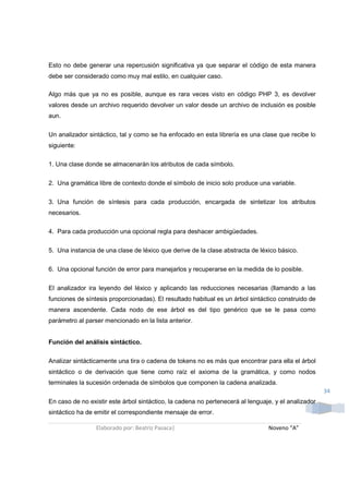 Esto no debe generar una repercusión significativa ya que separar el código de esta manera
debe ser considerado como muy mal estilo, en cualquier caso.

Algo más que ya no es posible, aunque es rara veces visto en código PHP 3, es devolver
valores desde un archivo requerido devolver un valor desde un archivo de inclusión es posible
aun.

Un analizador sintáctico, tal y como se ha enfocado en esta librería es una clase que recibe lo
siguiente:

1. Una clase donde se almacenarán los atributos de cada símbolo.

2. Una gramática libre de contexto donde el símbolo de inicio solo produce una variable.

3. Una función de síntesis para cada producción, encargada de sintetizar los atributos
necesarios.

4. Para cada producción una opcional regla para deshacer ambigüedades.

5. Una instancia de una clase de léxico que derive de la clase abstracta de léxico básico.

6. Una opcional función de error para manejarlos y recuperarse en la medida de lo posible.

El analizador ira leyendo del léxico y aplicando las reducciones necesarias (llamando a las
funciones de síntesis proporcionadas). El resultado habitual es un árbol sintáctico construido de
manera ascendente. Cada nodo de ese árbol es del tipo genérico que se le pasa como
parámetro al parser mencionado en la lista anterior.


Función del análisis sintáctico.

Analizar sintácticamente una tira o cadena de tokens no es más que encontrar para ella el árbol
sintáctico o de derivación que tiene como raíz el axioma de la gramática, y como nodos
terminales la sucesión ordenada de símbolos que componen la cadena analizada.
                                                                                                     34
En caso de no existir este árbol sintáctico, la cadena no pertenecerá al lenguaje, y el analizador
sintáctico ha de emitir el correspondiente mensaje de error.

                 Elaborado por: Beatriz Pasaca|                                 Noveno “A”
 