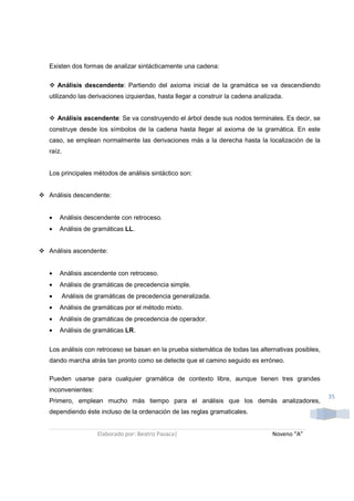 Existen dos formas de analizar sintácticamente una cadena:

    Análisis descendente: Partiendo del axioma inicial de la gramática se va descendiendo
utilizando las derivaciones izquierdas, hasta llegar a construir la cadena analizada.


    Análisis ascendente: Se va construyendo el árbol desde sus nodos terminales. Es decir, se
construye desde los símbolos de la cadena hasta llegar al axioma de la gramática. En este
caso, se emplean normalmente las derivaciones más a la derecha hasta la localización de la
raíz.


Los principales métodos de análisis sintáctico son:


Análisis descendente:


•   Análisis descendente con retroceso.
•   Análisis de gramáticas LL.


Análisis ascendente:


•   Análisis ascendente con retroceso.
•   Análisis de gramáticas de precedencia simple.
•    Análisis de gramáticas de precedencia generalizada.
•   Análisis de gramáticas por el método mixto.
•   Análisis de gramáticas de precedencia de operador.
•   Análisis de gramáticas LR.


Los análisis con retroceso se basan en la prueba sistemática de todas las alternativas posibles,
dando marcha atrás tan pronto como se detecte que el camino seguido es erróneo.

Pueden usarse para cualquier gramática de contexto libre, aunque tienen tres grandes
inconvenientes:
                                                                                                   35
Primero, emplean mucho más tiempo para el análisis que los demás analizadores,
dependiendo éste incluso de la ordenación de las reglas gramaticales.


                  Elaborado por: Beatriz Pasaca|                                 Noveno “A”
 