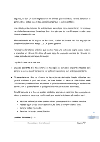 Segundo, no dan un buen diagnóstico de los errores que encuentran; Tercero, complican la
    generación de código cuando ésta se realiza al par que el análisis sintáctico.


    Los métodos más eficientes de análisis (tanto ascendente como descendente) no funcionan
    para todas las gramáticas de contexto libre, sino sólo para las gramáticas que cumplen unas
    determinadas condiciones.


    Afortunadamente, en la mayoría de los casos, pueden encontrase para los lenguajes de
    programación gramáticas de tipo LL o LR que los generen.


    Para representar el árbol sintáctico que conduce hasta una cadena se asigna a cada regla de
    la gramática un número. Se define el parse como la secuencia ordenada de números (de
    reglas) aplicadas para construir dicho árbol.


    Hay dos tipos de parse, que son:


•   El parse-izquierdo: Son los números de las reglas de derivación izquierda utilizadas para
    generar la cadena a partir del axioma, por tanto correspondiente a un análisis descendente.


•   El parse-derecho: Son los números de las reglas de derivación derecha utilizadas para
    generar la cadena a partir del axioma, en orden inverso. El tomar el orden inverso viene
    condicionado por ser el análisis ascendente el que normalmente utiliza las reglas de derivación
    derecha, con lo que el orden en el que aparecen al realizar el análisis es invertido.


    Simultáneamente a la fase de análisis sintáctico, además de reconocer las secuencias de
    tokens, y analizar su estructura, pueden realizarse una serie de tareas adicionales, como:


       •   Recopilar información de los distintos tokens y almacenarla en la tabla de símbolos.
       •   Realizar algún tipo de análisis semántico, tal como la comprobación de tipos.
       •   Generar código intermedio.
       •   Avisar de los errores que se detecten.
                                                                                                      36

    Análisis Sintáctico (LL1):


                     Elaborado por: Beatriz Pasaca|                                  Noveno “A”
 