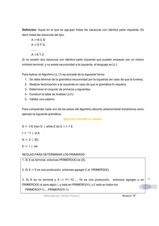 Definición: Aquel en el que se agrupan todas las clausuras con idéntica parte izquierda. Es
decir todas las clausuras del tipo:
       A -> B C D
       A -> E F G
       ......
       A ->X Y Z
Si no existen dos clausuras con idéntica parte izquierda que pueden empezar con un mismo
símbolo terminal, y no existe recursividad a la izquierda, el lenguaje es LL1.


Para Aplicar el Algoritmo LL (1) se procede de la siguiente forma:
  1. Se debe eliminar de la gramática recursividad por la izquierda (en caso de que la tuviera).
  2. Realizar factorización a la izquierda en caso de que la gramática lo requiera.
  3. Determinar el conjunto de primeros y siguientes.
  4. Construir la tabla de Análisis LL(1).
  5. Validar una cadena.


Para comprender cada uno de los pasos del algoritmo descrito anteriormente tomaremos como
ejemplo la siguiente gramática:
                                  Ejercicio resuelto en clases:

S -> if E then S | while E do S | I := E

I -> * I | id A

A -> Ɛ | [E]

E -> I | cte

REGLAS PARA DETERMINAR LOS PRIMEROS
1. Si X es terminal, entonces PRIMERO(X) es {X}.


2. Si X -> £ es una producción, entonces agregar £ al PRIMERO(X).


3. Si X es no terminal y X -> Y1 Y2 ... Yk es una producción,            entonces agregar µ en     37

PRIMERO(X) si para algún i, µ está en PRIMERO(Yi), y £ está en todos los
  PRIMERO(Y1),...,PRIMERO(Yi-1).

                  Elaborado por: Beatriz Pasaca|                                 Noveno “A”
 