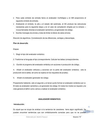 •    Para cada símbolo de entrada llama al analizador morfológico y el AM proporciona el
     siguiente símbolo de entrada.
•    Analizando el símbolo, la pila y el estado del autómata, el AS produce las estructuras
     necesarias para la siguiente etapa y en el caso de compilación dirigida por la sintaxis --
     invoca llamadas directas al analizador semántico y al generador de código.
•    Escribe mensajes de errores y trata de limitar el efecto de estos errores.

Elección de algoritmos. Consideración de las diferencias, ventajas y desventajas.

Plan de desarrollo


Etapas:

1. Elegir el tipo del analizador sintáctico.

2. Trasformar el lenguaje al tipo correspondiente. Calcular las tablas correspondientes.

3.   Escribir el programa del analizador sintáctico sin acciones ni producción de código.

4.   Añadir al analizador atributos y acciones (en la parte del analizador sintáctico solo la
producción de la salida, tal como se explica en los requisitos de prueba).

5.    Añadir al analizador generador de código.

Propiamente hablando, sólo el segundo y el tercer punto forman el analizador sintáctico por sí.
El resto es analizador semántico y el generador de código. En todos los modos se requiere una
vista general al definir como vamos a realizar el analizador sintáctico.




                                   ANALIZADOR SEMÁNTICO.

Introducción.
                                                                                                  41
Es aquel que se ocupa de analizar si la sentencia de caracteres tiene algún significado. Se
pueden encontrar sentencias que son sintácticamente correctas pero que no se pueden

                  Elaborado por: Beatriz Pasaca|                                  Noveno “A”
 