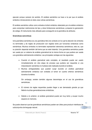 ejecutar porque carecen de sentido. El análisis semántico se hace a la par que el análisis
sintáctico introduciendo en éste unas rutinas semánticas.


El análisis semántico utiliza como entrada el árbol sintáctico detectado por el análisis sintáctico
para comprobar restricciones de tipo y otras limitaciones semánticas y preparar la generación
de código. El instrumento más utilizado para conseguirlo es la gramática de atributos.

Gramáticas semánticas


Una gramática semántica es una gramática libre de contexto en la cual la elección de símbolos
no terminales y de reglas de producción son regidos tanto por funciones sintácticas como
semánticas. Muchos símbolos no terminales representan elementos semánticos; esto es, que
su posición depende también del tema que se este tratando. Una gramática semántica puede
ser usada por un sistema de análisis gramatical de la misma forma en que pudiera ser usada
una gramática estrictamente sintáctica. Las principales ventajas son las siguientes:


        •   Cuando el análisis gramatical esta completo, el resultado puede ser usado
            inmediatamente sin otra etapa de proceso que pudiera ser requerida si una
            interpretación semántica no hubiese sido realizada durante el análisis.
        •   Muchas ambigüedades que pueden surgir durante un análisis gramatical
            estrictamente sintáctico son evitadas al tomar en cuenta criterios semánticos
            durante el análisis.

            Sin embargo, existen también algunas desventajas en el uso de gramáticas
            semánticas.


        •   El número de reglas requeridas pueden llegar a ser demasiado grande ya que
            faltaría muchas generalizaciones sintácticas.


        •   Debido a lo anterior, el análisis gramatical puede ser muy lento y ocupar mucho
            espacio en memoria.

                                                                                                      42
Se puede observar que las gramáticas semánticas pueden ser útiles para producir interfaces de
subconjuntos de lenguaje natural.


                 Elaborado por: Beatriz Pasaca|                                  Noveno “A”
 