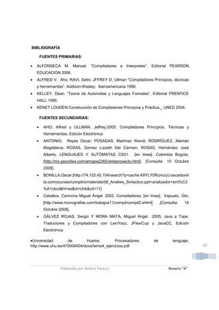 BIBLIOGRAFÍA

        FUENTES PRIMARIAS:

•   ALFONSECA M. Manuel, ”Compiladores e Interpretes”. Editorial PEARSON
    EDUCACION 2006.
•   ALFRED V, Aho; RAVI, Sethi; JFFREY D, Ullman “Compiladores Principios, técnicas
    y herramientas”. Addison-Wesley. Iberoamericana 1990.
•   KELLEY, Dean. “Teoria de Automatas y Lenguajes Formales”. Editorial PRENTICE
    HALL 1995.
•   KENET LOUDEN Construcción de Compiladores Principios y Práctica._ UNED 2004.

        FUENTES SECUNDARIAS:

    •    AHO, Alfred y ULLMAN, Jeffrey.2005, Compiladores Principios, Técnicas y
         Herramientas, Edición Electrónica
    •    ANTONIO,      Reyes Oscar; POSADAS, Martínez Wendi; RODRÍGUEZ, Alemán
         Magdalena; ROSAS, Gómez Lizzeth Del Carmen; ROSAS, Hernández José
         Alberto. LENGUAJES Y AUTÓMATAS CS51.              [en linea]. Colombia Bogota,
         [http://mx.geocities.com/amigos2365/anteproyecto.html], [Consulta: 15 Octubre
         2008].
    •    BONILLA,Oscar.[http://74.125.45.104/search?q=cache:A9YLY0RcmuUJ:oscarbonil
         la.com/courses/compilrs/materials/06_Analisis_Sintactico.ppt+analizador+sint%C3
         %A1ctico&hl=es&ct=clnk&cd=11]
    •    Ceballos, Carmona Miguel Ángel. 2002. Compiladores. [en línea]. Irapuato, Gto,
         [http://www.monografias.com/trabajos11/compil/compil2.shtml]        ,[Consulta:   14
         Octubre 2008].
    •    GÁLVEZ ROJAS, Sergio Y MORA MATA, Miguel Ángel. .2005, Java a Tope:
         Traductores y Compiladores con Lex/Yacc, JFlex/Cup y JavaCC, Edición
         Electrónica

•Universidad        de       Huelva,        Procesadores                de           lenguaje,
http://www.uhu.es/470004004/docs/tema4_ejercicios.pdf                                            47




                  Elaborado por: Beatriz Pasaca|                                  Noveno “A”
 