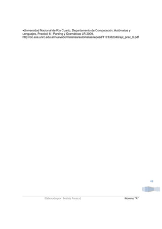 •Universidad Nacional de Río Cuarto, Departamento de Computación, Autómatas y
Lenguajes, Practicó 6 - Parsing y Gramáticas LR 2009,
http://dc.exa.unrc.edu.ar/nuevodc/materias/automatas/reposit/1173382040/ayl_prac_6.pdf




                                                                                         48




                Elaborado por: Beatriz Pasaca|                             Noveno “A”
 