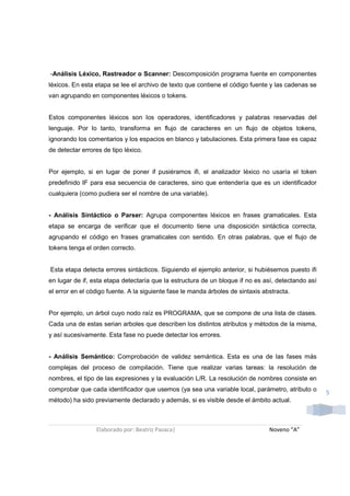 -Análisis Léxico, Rastreador o Scanner: Descomposición programa fuente en componentes
léxicos. En esta etapa se lee el archivo de texto que contiene el código fuente y las cadenas se
van agrupando en componentes léxicos o tokens.


Estos componentes léxicos son los operadores, identificadores y palabras reservadas del
lenguaje. Por lo tanto, transforma en flujo de caracteres en un flujo de objetos tokens,
ignorando los comentarios y los espacios en blanco y tabulaciones. Esta primera fase es capaz
de detectar errores de tipo léxico.


Por ejemplo, si en lugar de poner if pusiéramos ifi, el analizador léxico no usaría el token
predefinido IF para esa secuencia de caracteres, sino que entendería que es un identificador
cualquiera (como pudiera ser el nombre de una variable).


- Análisis Sintáctico o Parser: Agrupa componentes léxicos en frases gramaticales. Esta
etapa se encarga de verificar que el documento tiene una disposición sintáctica correcta,
agrupando el código en frases gramaticales con sentido. En otras palabras, que el flujo de
tokens tenga el orden correcto.


Esta etapa detecta errores sintácticos. Siguiendo el ejemplo anterior, si hubiésemos puesto ifi
en lugar de if, esta etapa detectaría que la estructura de un bloque if no es así, detectando así
el error en el código fuente. A la siguiente fase le manda árboles de sintaxis abstracta.


Por ejemplo, un árbol cuyo nodo raíz es PROGRAMA, que se compone de una lista de clases.
Cada una de estas serian arboles que describen los distintos atributos y métodos de la misma,
y así sucesivamente. Esta fase no puede detectar los errores.


- Análisis Semántico: Comprobación de validez semántica. Esta es una de las fases más
complejas del proceso de compilación. Tiene que realizar varias tareas: la resolución de
nombres, el tipo de las expresiones y la evaluación L/R. La resolución de nombres consiste en
comprobar que cada identificador que usemos (ya sea una variable local, parámetro, atributo o
                                                                                                    5
método) ha sido previamente declarado y además, si es visible desde el ámbito actual.



                 Elaborado por: Beatriz Pasaca|                                  Noveno “A”
 