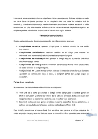internas de almacenamiento sin que estas fases deban ser retocadas. Esto es así porque suele
ser usual hacer un primer prototipo de un compilador con una tabla de símbolos fácil de
construir, y cuando el compilador ya ha sido finalizado, entonces se procede a sustituir la tabla
de símbolos por otra más eficiente en función de las necesidades que hayan ido surgiendo. El
esquema general definitivo de un traductor se detalla en la figura anterior.

                                    TIPOS DE COMPILADORES

Existen varias categorías de compiladores entre los más conocidos tenemos:

   •   Compiladores cruzados: generan código para un sistema distinto del que están
       funcionando.
   •   Compiladores optimizadores: realizan cambios en el código para mejorar su
       eficiencia, pero manteniendo la funcionalidad del programa original.
   •   Compiladores de una sola pasada: generan el código máquina a partir de una única
       lectura del código fuente.
   •   Compiladores de varias pasadas: necesitan leer el código fuente varias veces antes
       de poder producir el código máquina.
   •   Compiladores JIT (Just In Time): forman parte de un intérprete (traductor que realiza la
       operación de compilación paso a paso), y compilan partes del código según se
       necesitan.

Partes de un compilador

Normalmente los compiladores están divididos en dos partes:


       Front End: es la parte que analiza el código fuente, comprueba su validez, genera el
       árbol de derivación y rellena los valores de la tabla de símbolos. Esta parte suele ser
       independiente de la plataforma o sistema para el cual se vaya a compilar.
       Back End: es la parte que genera el código máquina, específico de una plataforma, a
       partir de los resultados de la fase de análisis, realizada por el Front End.


Esta división permite que el mismo Back End se utilice para generar el código máquina de            7
varios lenguajes de programación distintos y que el mismo Front End que sirve para analizar el


                  Elaborado por: Beatriz Pasaca|                                      Noveno “A”
 