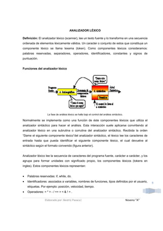 ANALIZADOR LÉXICO

Definición: El analizador léxico (scanner), lee un texto fuente y lo transforma en una secuencia
ordenada de elementos léxicamente válidos. Un caracter o conjunto de estos que constituya un
componente léxico se llama lexema (token). Como componentes léxicos consideramos:
palabras reservadas, separadores, operadores, identificadores, constantes y signos de
puntuación.


Funciones del analizador léxico




                    La fase de análisis léxico se halla bajo el control del análisis sintáctico.

Normalmente se implementa como una función de éste componentes léxicos que utiliza el
analizador sintáctico para hacer el análisis. Esta interacción suele aplicarse convirtiendo al
analizador léxico en una subrutina o corrutina del analizador sintáctico. Recibida la orden
“Dame el siguiente componente léxico”del analizador sintáctico, el léxico lee los caracteres de
entrada hasta que pueda identificar el siguiente componente léxico, el cual devuelve al
sintáctico según el formato convenido (figura anterior).


Analizador léxico lee la secuencia de caracteres del programa fuente, carácter a carácter, y los
agrupa para formar unidades con significado propio, los componentes léxicos (tokens en
ingles). Estos componentes léxicos representan:


•   Palabras reservadas: if, while, do.
•   Identificadores: asociados a variables, nombres de funciones, tipos definidos por el usuario,               9
    etiquetas. Por ejemplo: posición, velocidad, tiempo.
•   Operadores: = * + - / == > < & ! = .

                  Elaborado por: Beatriz Pasaca|                                                   Noveno “A”
 