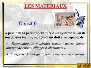 LES MATERIAUX


         Objectifs:
A partir de la partie opératoire d'un système et /ou de
son dossier technique, l'étudiant doit être capable de :
    Reconnaître les matériaux usuels ( aciers, fontes,
 alliages de cuivre, alliages d’aluminium ).
  Interpréter la désignation normalisée d’un matériau.
 