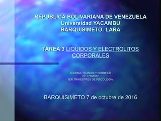 REPUBLICA BOLIVARIANA DE VENEZUELAREPUBLICA BOLIVARIANA DE VENEZUELA
UniversidadUniversidad YACAMBUYACAMBU
BARQUISIMETO- LARABARQUISIMETO- LARA
    
TAREA 3TAREA 3 LIQUIDOS Y ELECTROLITOS 
CORPORALES
    
ALUMNA: FRANCIS Y.TORRES.DALUMNA: FRANCIS Y.TORRES.D
CI: 12797932CI: 12797932
1ER TRIMESTRES DE PSICOLOGIA 1ER TRIMESTRES DE PSICOLOGIA 
     
  
BARQUISIMETO 7 de octubre de 2016BARQUISIMETO 7 de octubre de 2016
 