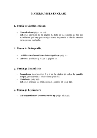 MATERIA VISTA EN CLASE
1. Tema 1: Comunicación
- El currículum (págs. 7 a 10).
- Deberes: ejercicio de la página 8. Esta es la segunda de las dos
actividades que hay que entregar como muy tarde el día del examen
para que sea evaluada.
2. Tema 2: Ortografía
- La tilde en exclamativos e interrogativos (pág. 11).
- Deberes: ejercicios 3 y 4 de la página 12.
3. Tema 3: Gramática
- Corregimos los ejercicios 8 y 9 de la página 20 sobre la oración
simple. [Soluciones al final de los apuntes]
- El atributo (pág. 22).
- Deberes: analizar las oraciones del ejercicio 10 (pág. 22).
4. Tema 4: Literatura
- El Novecentismo o Generación del 14 (págs. 28 y 29).
 