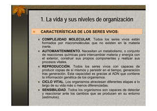 1. La vida y sus niveles de organización
CARACTERÍSTICAS DE LOS SERES VIVOS:
COMPLEJIDAD MOLECULAR. Todos los seres vivos están
formados por macromoléculas que no existen en la materia
inerte.
AUTOMANTENIMIENTO. Necesitan un metabolismo, o conjunto
de reacciones químicas para intercambiar materia y energía con
el exterior, construir sus propios componentes y realizar sus
procesos vitales.
REPRODUCCIÓN. Todos los seres vivos con capaces de
producir copias de sí mismos y persistir en el tiempo, generación
tras generación. Esta capacidad es gracias al ADN que contiene
la información genética de los organismos.
CICLO VITAL. Los organismos atraviesan diferentes etapas a lo
largo de su vida más o menos diferenciadas.
SENSIBILIDAD. Todos los organismos son capaces de detectar
y reaccionar ante los cambios que se producen en su entorno
(estímulos).
 