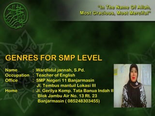 GENRES FOR SMP LEVELGENRES FOR SMP LEVEL
NameName : Wardlatul jannah, S.Pd.: Wardlatul jannah, S.Pd.
OccupationOccupation : Teacher of English: Teacher of English
OfficeOffice : SMP Negeri 11 Banjarmasin: SMP Negeri 11 Banjarmasin
Jl. Tembus mantuil Lokasi IIIJl. Tembus mantuil Lokasi III
HomeHome : Jl. Gerilya Komp. Tata Banua Indah II: Jl. Gerilya Komp. Tata Banua Indah II
Blok Jambu Air No. 13 Rt. 23Blok Jambu Air No. 13 Rt. 23
Banjarmasin ( 085248303455)Banjarmasin ( 085248303455)
 