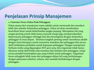 Penjelasan Prinsip Manajemen
1. Customer Focus (Fokus Pada Pelanggan)
Fokus utama dari manajemen mutu adalah untuk memenuhi dan memberi
lebih dari sekedar kebutuhan pelanggan. Fokus ini akan memberikan
kontribusi besar untuk keberhasilan jangka panjang. Merupakan hal yang
sangat penting untuk tidak hanya menarik tetapi juga mempertahankan
kepercayaan pelanggan sehingga kita bisa beradaptasi dengan kebutuhan
pelanggan di masa depan. Diantara langkah penting untuh meraihnya adalah
dengan terus berupaya untuk menerima masukan dari pelanggan dan secara
aktif melakukan perbaikan untuk kepuasan pelanggan. Dengan manajemen
berbasis resiko yang digaungkan ISO 9001:2015, kini organisasi tidak hanya
dituntut untuk aktif ketika ada masukan dan keluhan dari pelanggan, tetapi
secara proaktif menetapkan apa yang terbaik untuk pelanggan. Organisasi
harus selangkah lebih maju dari pelanggan dalam hal yang berhubungan
dengan pelayanan sebelum, selama, dan sesudah berhubungan dengan
pelanggan.
 