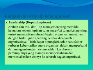 Penjelasan Prinsip Manajemen
2. Leadership (Kepemimpinan)
Arahan dan misi dari Top Manajemen yang memiliki
kekuatan kepemimpinan yang powerfull sangatlah penting
untuk memastikan seluruh bagian organisasi memahami
dengan baik tujuan apa yang hendak dicapai oleh
organisasinya. Tidak dapat dipungkiri, salah satu faktor
terbesar keberhasilan suatu organisasi dalam memperbaiki
dan mengembangkan sistem adalah kesuksesan
pemimpinnya yang mampu menerjemahkan dan
mensosialiasikan visinya ke seluruh bagian organisasi.
 