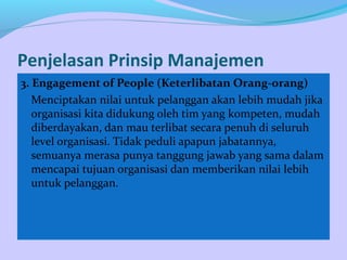 Penjelasan Prinsip Manajemen
3. Engagement of People (Keterlibatan Orang-orang)
Menciptakan nilai untuk pelanggan akan lebih mudah jika
organisasi kita didukung oleh tim yang kompeten, mudah
diberdayakan, dan mau terlibat secara penuh di seluruh
level organisasi. Tidak peduli apapun jabatannya,
semuanya merasa punya tanggung jawab yang sama dalam
mencapai tujuan organisasi dan memberikan nilai lebih
untuk pelanggan.
 
