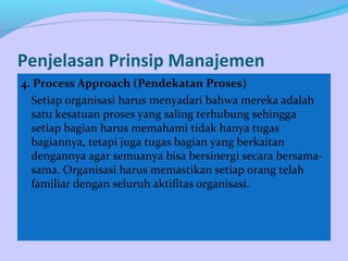 Penjelasan Prinsip Manajemen
4. Process Approach (Pendekatan Proses)
Setiap organisasi harus menyadari bahwa mereka adalah
satu kesatuan proses yang saling terhubung sehingga
setiap bagian harus memahami tidak hanya tugas
bagiannya, tetapi juga tugas bagian yang berkaitan
dengannya agar semuanya bisa bersinergi secara bersama-
sama. Organisasi harus memastikan setiap orang telah
familiar dengan seluruh aktifitas organisasi.
 