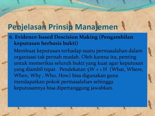 Penjelasan Prinsip Manajemen
6. Evidence-based Descision Making (Pengambilan
keputusan berbasis bukti)
Membuat keputusan terhadap suatu permasalahan dalam
organisasi tak pernah mudah. Oleh karena itu, penting
untuk memeriksa seluruh bukti yang kuat agar keputusan
yang diambil tepat. Pendekatan 5W + 1 H (What, Where,
When, Why , Who, How) bisa digunakan guna
mendapatkan pokok permasalahan sehingga
keputusannya bisa dipertanggung jawabkan.
 