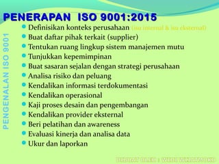 PENERAPAN ISO 9001:2015PENERAPAN ISO 9001:2015
Definisikan konteks perusahaan (isu internal & isu eksternal)
Buat daftar pihak terkait (supplier)
Tentukan ruang lingkup sistem manajemen mutu
Tunjukkan kepemimpinan
Buat sasaran sejalan dengan strategi perusahaan
Analisa risiko dan peluang
Kendalikan informasi terdokumentasi
Kendalikan operasional
Kaji proses desain dan pengembangan
Kendalikan provider eksternal
Beri pelatihan dan awareness
Evaluasi kinerja dan analisa data
Ukur dan laporkan
PENGENALANISO9001
 