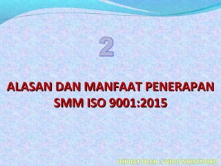 ALASAN DAN MANFAAT PENERAPANALASAN DAN MANFAAT PENERAPAN
SMM ISO 9001:2015SMM ISO 9001:2015
 