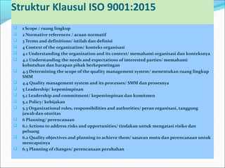 Struktur Klausul ISO 9001:2015
 1 Scope / ruang lingkup
 2 Normative references / acuan normatif
 3 Terms and definitions/ istilah dan definisi
 4 Context of the organization/ konteks organisasi
 4.1 Understanding the organization and its context/ memahami organisasi dan konteksnya
 4.2 Understanding the needs and expectations of interested parties/ memahami
kebutuhan dan harapan pihak berkepentingan
 4.3 Determining the scope of the quality management system/ menentukan ruang lingkup
SMM
 4.4 Quality management system and its processes/ SMM dan prosesnya
 5 Leadership/ kepemimpinan
 5.1 Leadership and commitment/ kepemimpinan dan komitmen
 5.2 Policy/ kebijakan
 5.3 Organizational roles, responsibilities and authorities/ peran organisasi, tanggung
jawab dan otoritas
 6 Planning/ perencanaan
 6.1 Actions to address risks and opportunities/ tindakan untuk mengatasi risiko dan
peluang
 6.2 Quality objectives and planning to achieve them/ sasaran mutu dan perencanaan untuk
mencapainya
 6.3 Planning of changes/ perencanaan perubahan
 