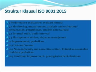 Struktur Klausul ISO 9001:2015
 9 Performance evaluation/ evaluasi kinerja
 9.1 Monitoring, measurement, analysis and evaluation/
pemantauan, pengukuran, analisis dan evaluasi
 9.2 Internal audit/ audit internal
 9.3 Management review/ tinjauan manajemen
 10 Improvement/ perbaikan
 10.1 General/ umum
 10.2 Nonconformity and corrective action/ ketidaksesuaian dan
tindakan perbaikan
 10.3 Continual improvement/ peningkatan berkelanjutan
 