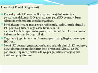 Klausul 4 ( Konteks Organisasi)
 Klausul 4 pada ISO 9001:2008 langsung menjelaskan tentang
persyaratan dokumen ISO 9001. Adapun pada ISO 9001:2015 baru
sebatas membicarakan konteks organisasi.
 Pembahasan tentang manajemen resiko mulai terlihat pada klausul 4
ISO 9001:2015 dimana organisasi diminta untuk
menetapkan hubungan antar proses, isu internal dan eksternal, serta
hubungan dengan berbagai pihak.
 Organisasi juga diminta untuk menetapkan ruang lingkup penerapan
ISO 9001.
 Meski ISO 9001:2015 menyatakan bahwa seluruh klausul ISO 9001:2015
dapat diterapkan untuk seluruh jenis organisasi, Klausul 4.3 ISO
9001:2015 tetap mengizinkan adanya pengecualian sepanjang ada
justifikasi yang diterima
 