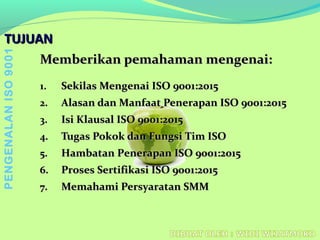 TUJUANTUJUAN
Memberikan pemahaman mengenai:Memberikan pemahaman mengenai:
1.1. SekilasSekilas MengenaiMengenai ISO 9001:2015ISO 9001:2015
2.2. Alasan dan Manfaat Penerapan ISO 9001:2015Alasan dan Manfaat Penerapan ISO 9001:2015
3.3. Isi Klausal ISO 9001:2015Isi Klausal ISO 9001:2015
4.4. Tugas Pokok dan FungsiTugas Pokok dan Fungsi Tim ISOTim ISO
5.5. HambatanHambatan PPenerapan ISO 9001:2015enerapan ISO 9001:2015
6.6. Proses SertifikasProses Sertifikasii ISO 9001:2015ISO 9001:2015
7.7. Memahami Persyaratan SMMMemahami Persyaratan SMM
PENGENALANISO9001
 