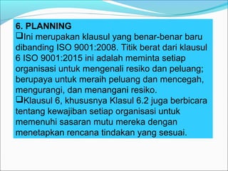 6. PLANNING
Ini merupakan klausul yang benar-benar baru
dibanding ISO 9001:2008. Titik berat dari klausul
6 ISO 9001:2015 ini adalah meminta setiap
organisasi untuk mengenali resiko dan peluang;
berupaya untuk meraih peluang dan mencegah,
mengurangi, dan menangani resiko.
Klausul 6, khususnya Klasul 6.2 juga berbicara
tentang kewajiban setiap organisasi untuk
memenuhi sasaran mutu mereka dengan
menetapkan rencana tindakan yang sesuai.
 