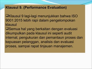 Klausul 9. (Performance Evaluation)
Klausul 9 lagi-lagi menunjukkan bahwa ISO
9001:2015 lebih rapi dalam pengelompokan
klausul
Semua hal yang berkaitan dengan evaluasi
dikumpulkan pada klausul ini seperti audit
internal, pengukuran dan pemantaun proses dan
kepuasan pelanggan, analisis dan evaluasi
proses, sampai rapat tinjauan manajemen.
 
